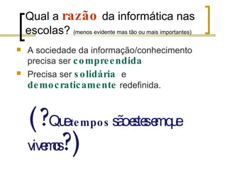 Qual a  razão   da informática nas escolas?  (menos evidente mas tão ou mais importantes) A sociedade da informação/conhecimento precisa ser  compreendida Precisa ser  solidária   e  democraticamente   redefinida. (? Que  tempos   são estes em que vivemos ?) 