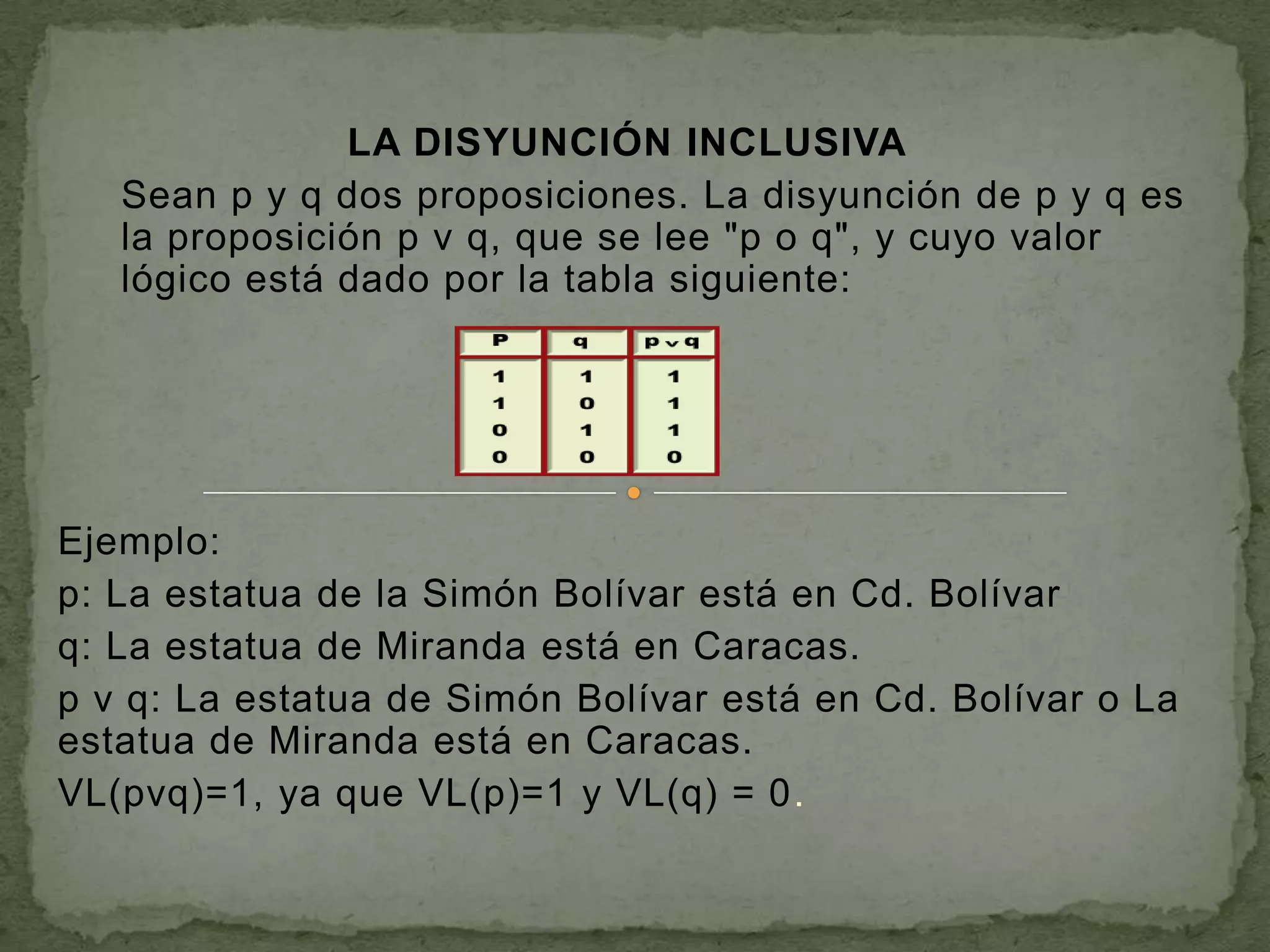 LA DISYUNCIÓN INCLUSIVA
   Sean p y q dos proposiciones. La disyunción de p y q es
   la proposición p v q, que se lee "p o q", y cuyo valor
   lógico está dado por la tabla siguiente:




Ejemplo:
p: La estatua de la Simón Bolívar está en Cd. Bolívar
q: La estatua de Miranda está en Caracas.
p v q: La estatua de Simón Bolívar está en Cd. Bolívar o La
estatua de Miranda está en Caracas.
VL(pvq)=1, ya que VL(p)=1 y VL(q) = 0.
 