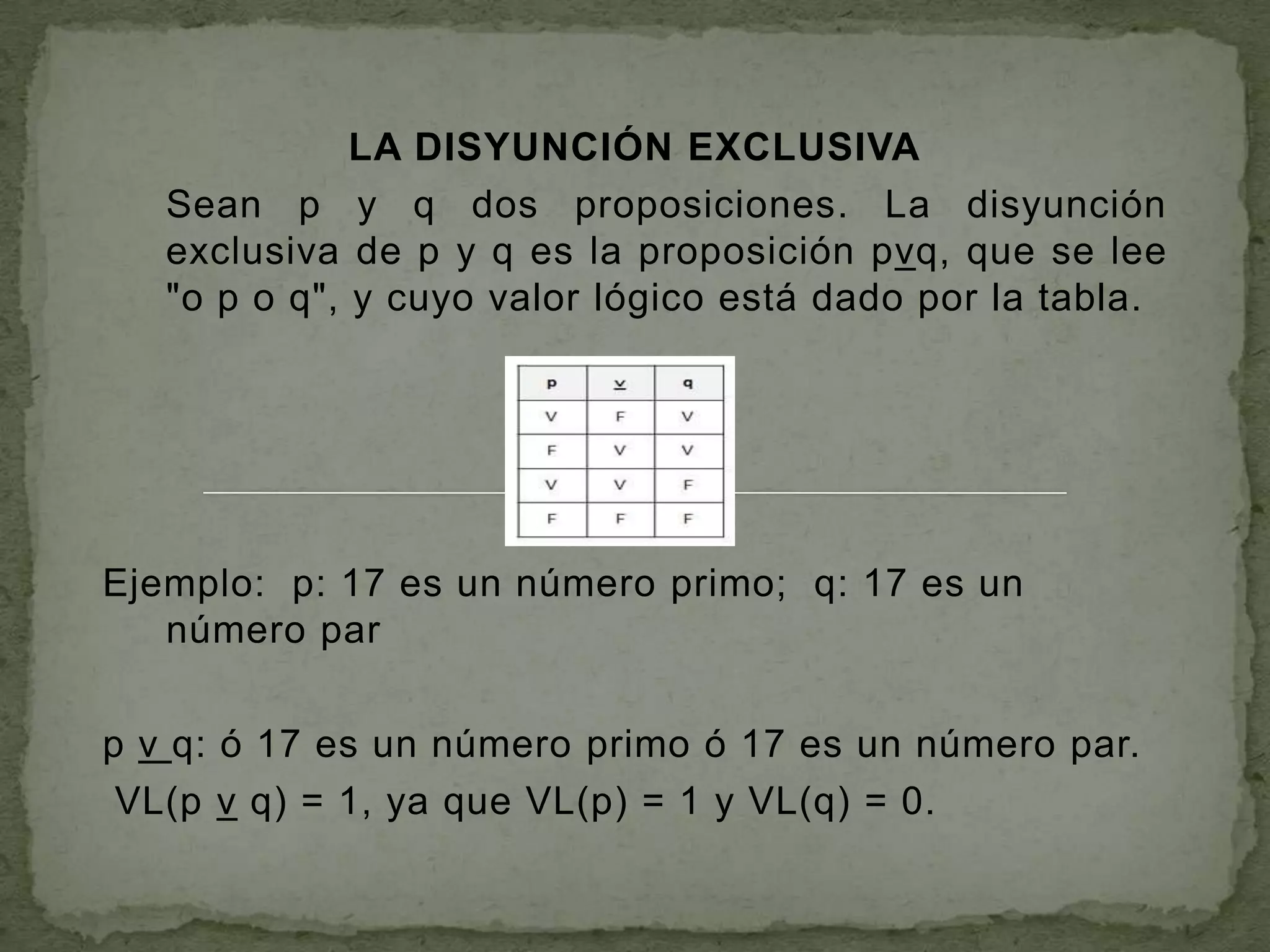 LA DISYUNCIÓN EXCLUSIVA
   Sean p y q dos proposiciones. La disyunción
   exclusiva de p y q es la proposición pvq, que se lee
   "o p o q", y cuyo valor lógico está dado por la tabla.




Ejemplo: p: 17 es un número primo; q: 17 es un
   número par

p v q: ó 17 es un número primo ó 17 es un número par.
 VL(p v q) = 1, ya que VL(p) = 1 y VL(q) = 0.
 