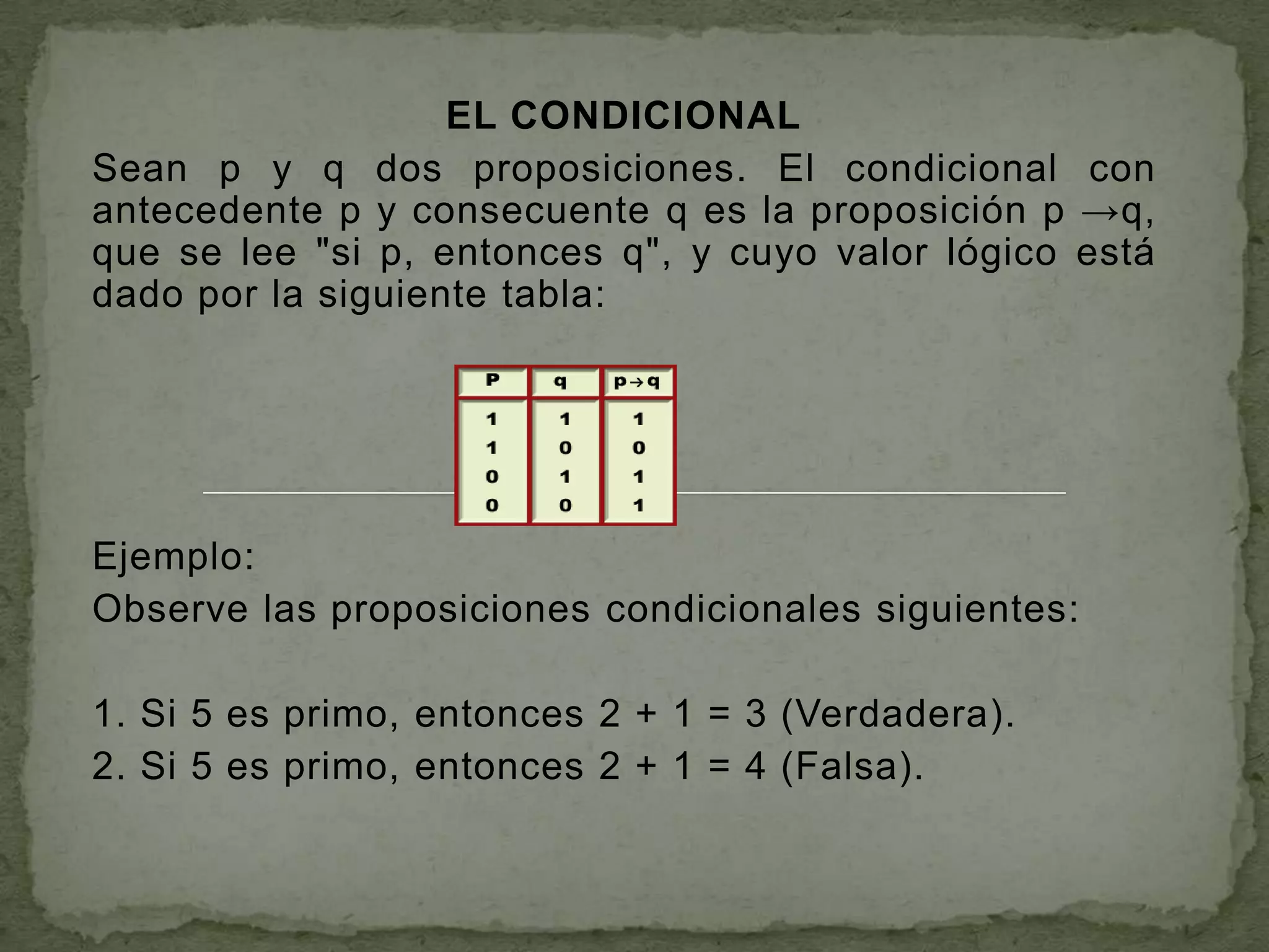EL CONDICIONAL
Sean p y q dos proposiciones. El condicional con
antecedente p y consecuente q es la proposición p →q,
que se lee "si p, entonces q", y cuyo valor lógico está
dado por la siguiente tabla:




Ejemplo:
Observe las proposiciones condicionales siguientes:

1. Si 5 es primo, entonces 2 + 1 = 3 (Verdadera).
2. Si 5 es primo, entonces 2 + 1 = 4 (Falsa).
 
