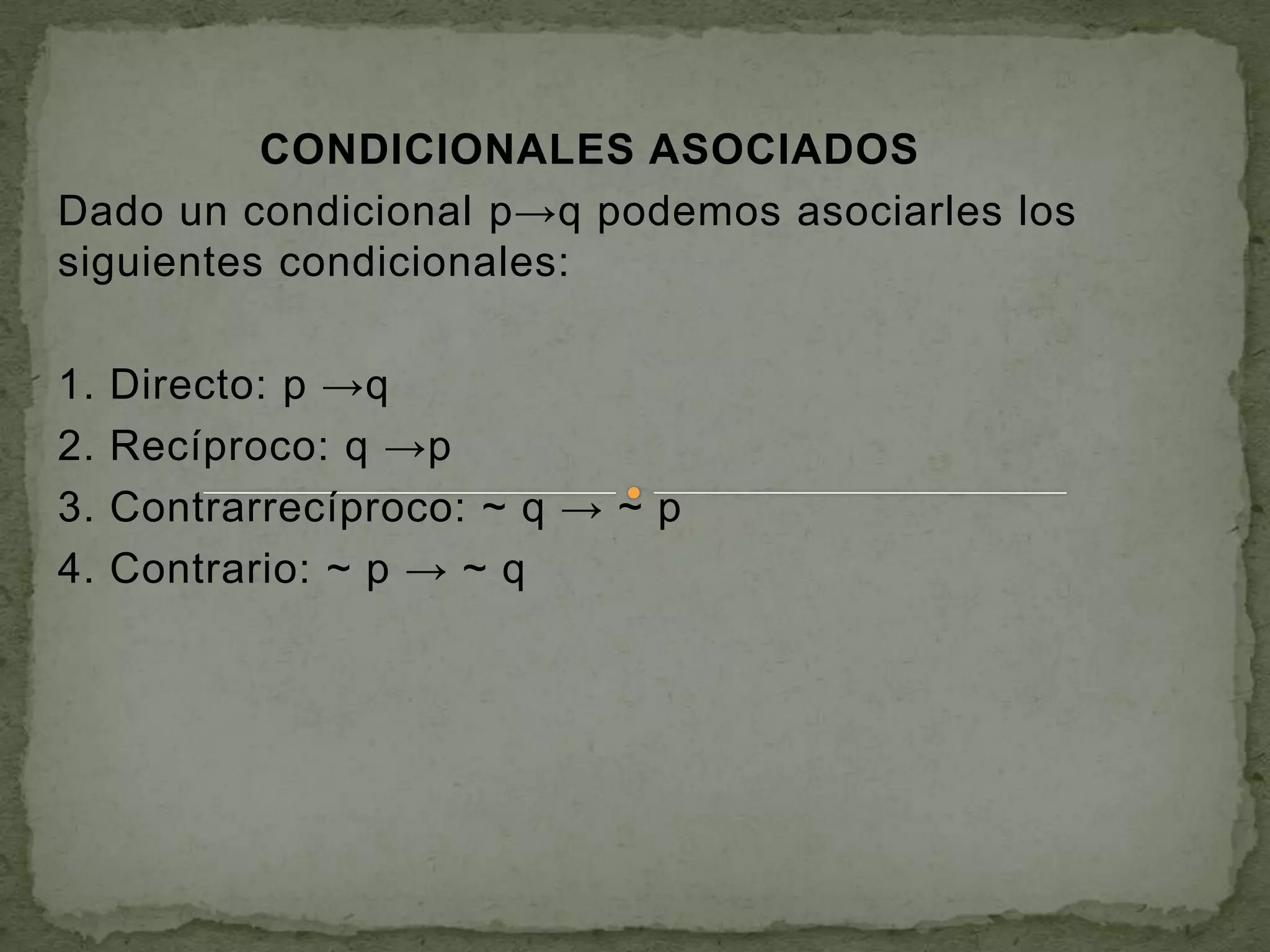 CONDICIONALES ASOCIADOS
Dado un condicional p→q podemos asociarles los
siguientes condicionales:

1.   Directo: p →q
2.   Recíproco: q →p
3.   Contrarrecíproco: ~ q → ~ p
4.   Contrario: ~ p → ~ q
 