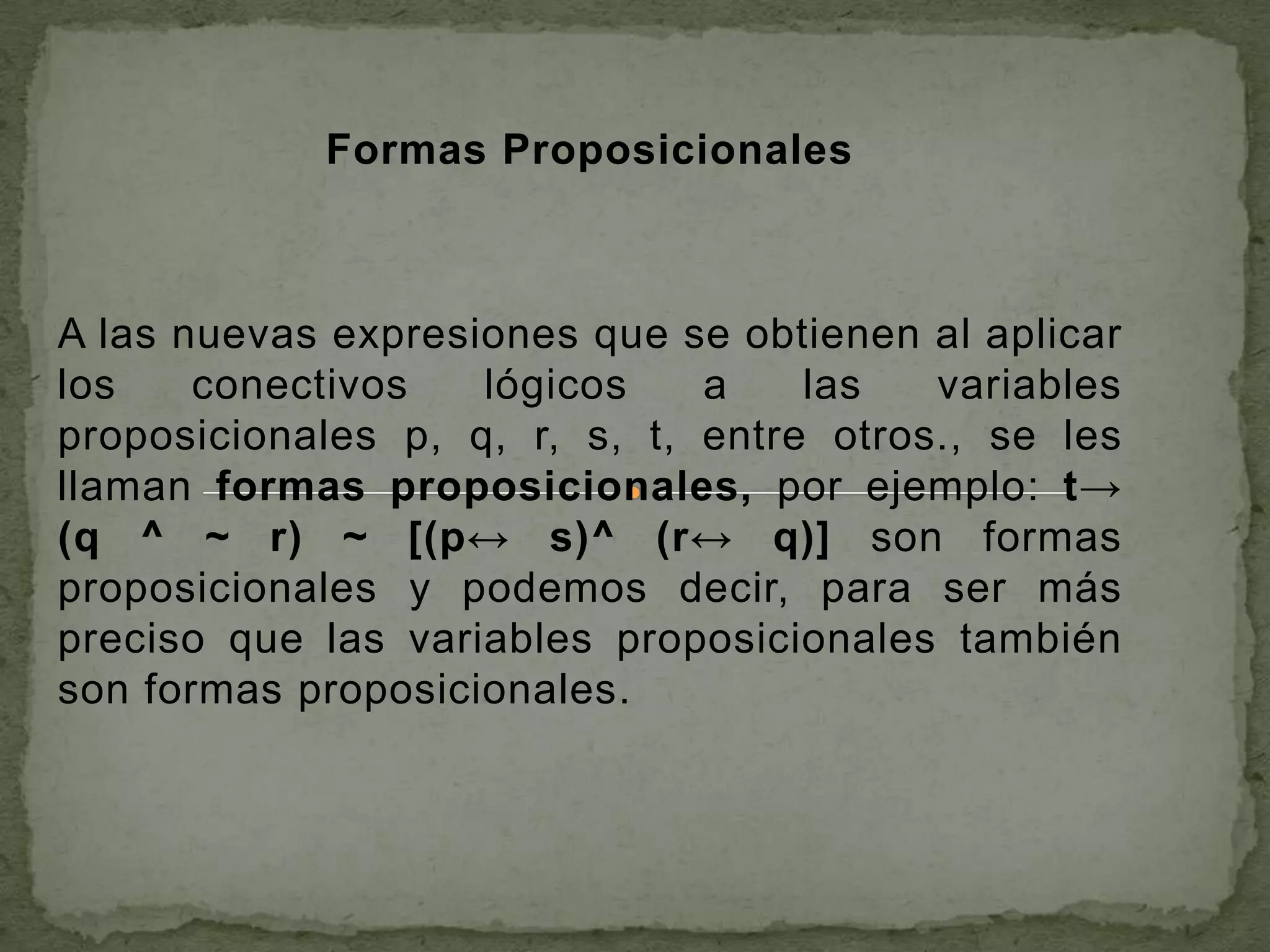 Formas Proposicionales



A las nuevas expresiones que se obtienen al aplicar
los    conectivos   lógicos    a    las   variables
proposicionales p, q, r, s, t, entre otros., se les
llaman formas proposicionales, por ejemplo: t→
(q ^ ~ r) ~ [(p↔ s)^ (r↔ q)] son formas
proposicionales y podemos decir, para ser más
preciso que las variables proposicionales también
son formas proposicionales.
 