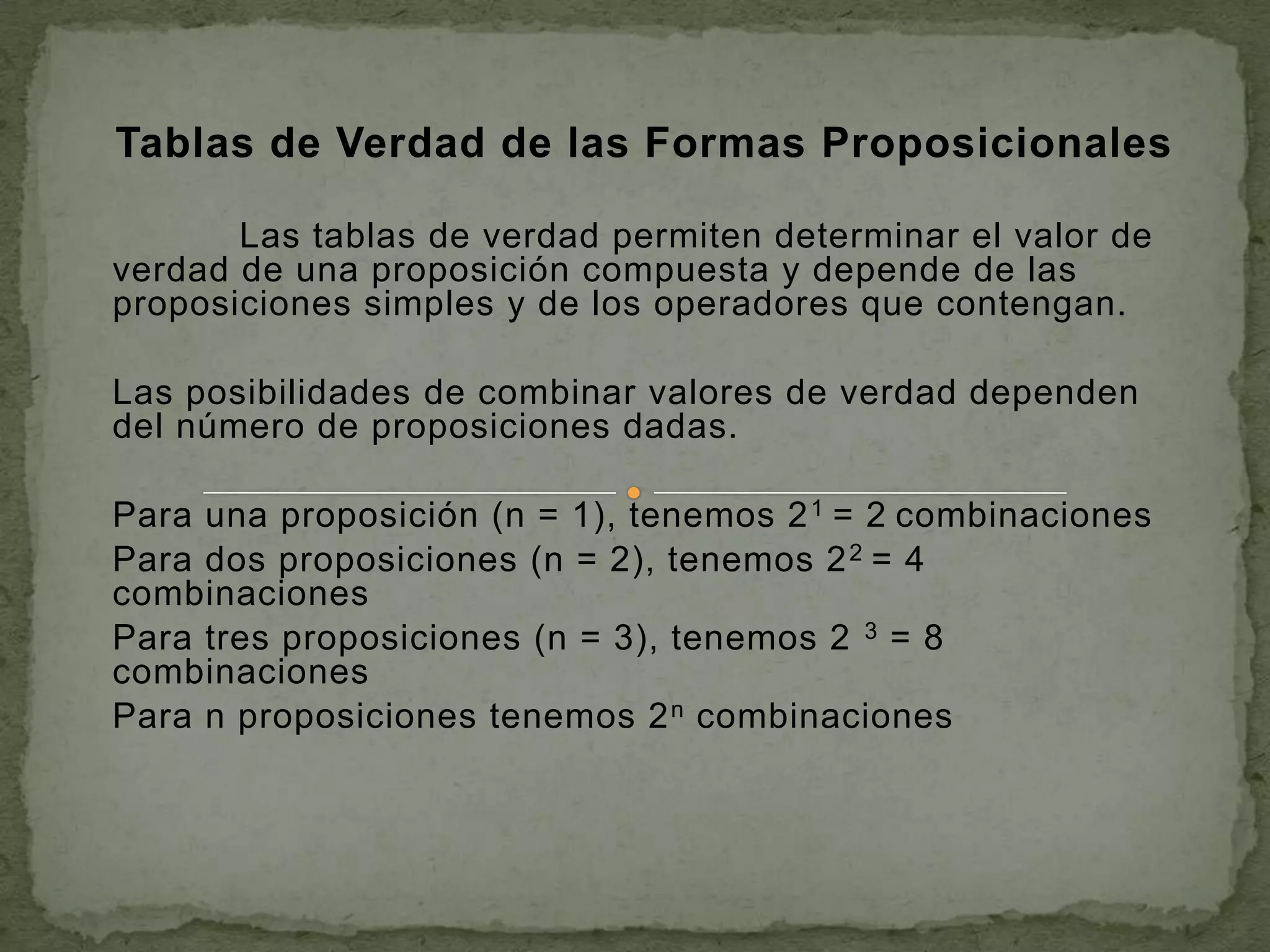 Tablas de Verdad de las Formas Proposicionales

       Las tablas de verdad permiten determinar el valor de
verdad de una proposición compuesta y depende de las
proposiciones simples y de los operadores que contengan.

Las posibilidades de combinar valores de verdad dependen
del número de proposiciones dadas.

Para una proposición (n = 1), tenemos 2 1 = 2 combinaciones
Para dos proposiciones (n = 2), tenemos 2 2 = 4
combinaciones
Para tres proposiciones (n = 3), tenemos 2 3 = 8
combinaciones
Para n proposiciones tenemos 2 n combinaciones
 