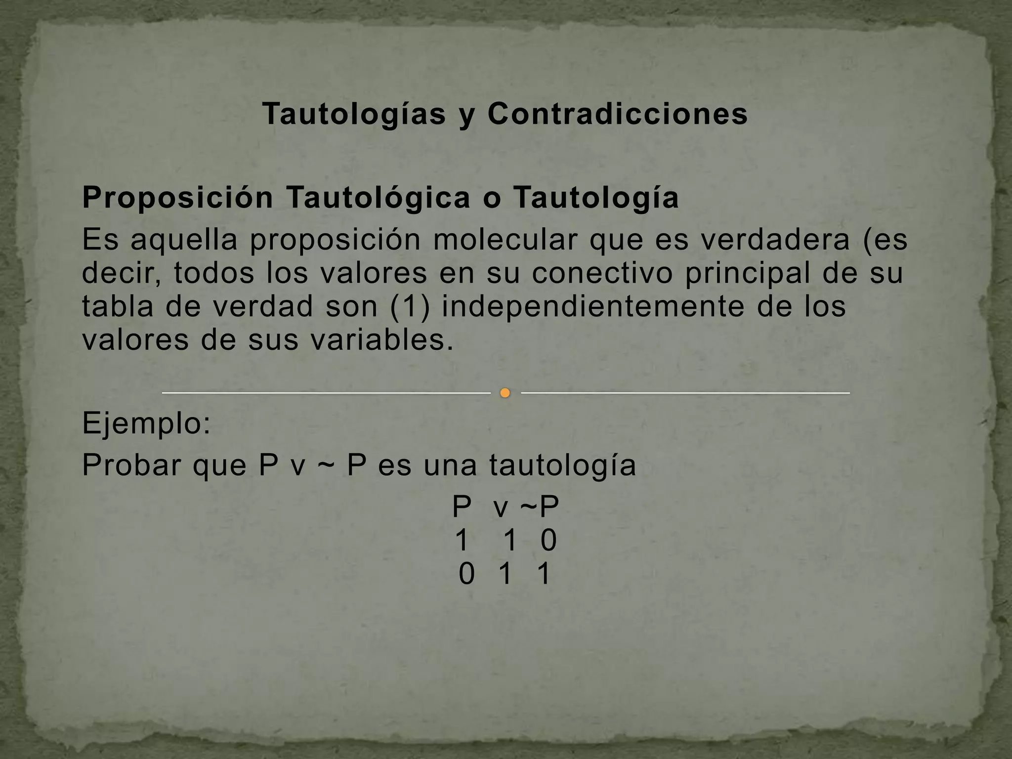 Tautologías y Contradicciones

Proposición Tautológica o Tautología
Es aquella proposición molecular que es verdadera (es
decir, todos los valores en su conectivo principal de su
tabla de verdad son (1) independientemente de los
valores de sus variables.

Ejemplo:
Probar que P v ~ P es una   tautología
                        P   v ~P
                        1    1 0
                        0    1 1
 