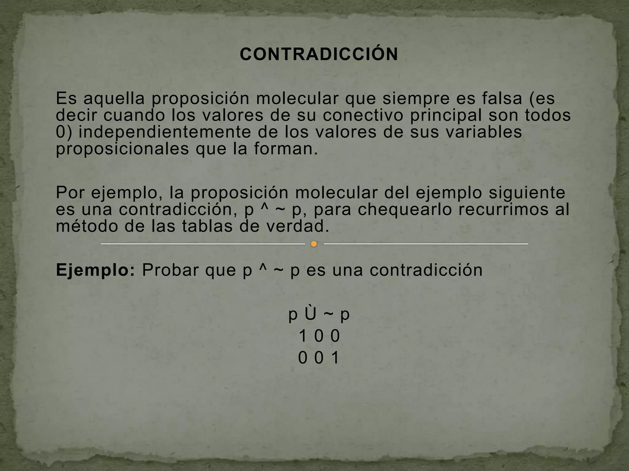 CONTRADICCIÓN

Es aquella proposición molecular que siempre es falsa (es
decir cuando los valores de su conectivo principal son todos
0) independientemente de los valores de sus variables
proposicionales que la forman.

Por ejemplo, la proposición molecular del ejemplo siguiente
es una contradicción, p ^ ~ p, para chequearlo recurrimos al
método de las tablas de verdad.

Ejemplo: Probar que p ^ ~ p es una contradicción

                           pÙ~p
                            100
                            001
 