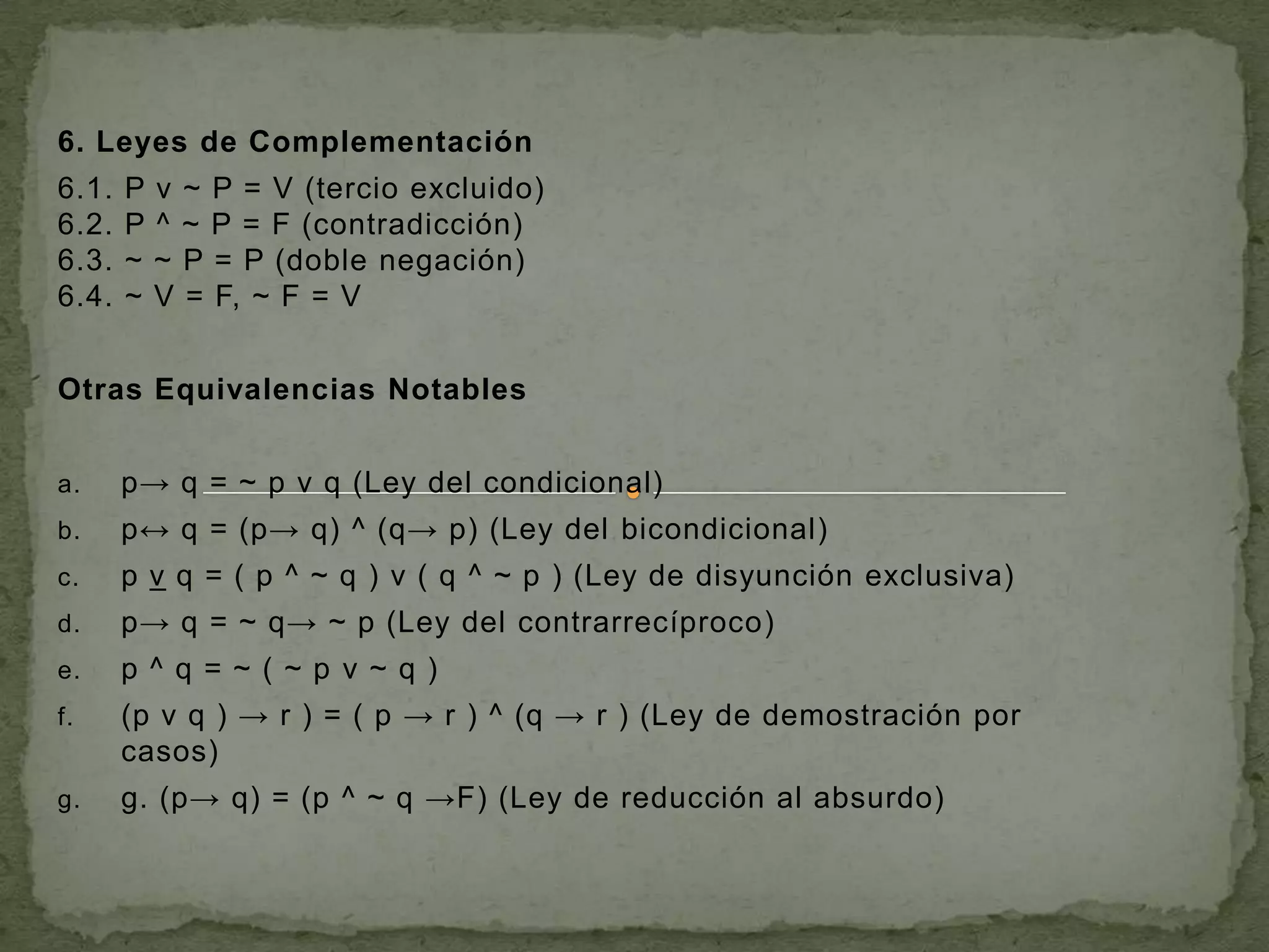 6. Leyes de Complementación
6.1.   P   v ~ P = V (tercio excluido)
6.2.   P   ^ ~ P = F (contradicción)
6.3.   ~   ~ P = P (doble negación)
6.4.   ~   V = F, ~ F = V


Otras Equivalencias Notables


a.     p→ q = ~ p v q (Ley del condicional)
b.     p↔ q = (p→ q) ^ (q→ p) (Ley del bicondicional)
c.     p v q = ( p ^ ~ q ) v ( q ^ ~ p ) (Ley de disyunción exclusiva)
d.     p→ q = ~ q→ ~ p (Ley del contrarrecíproco)
e.     p^q =~(~p v~q)
f.     (p v q ) → r ) = ( p → r ) ^ (q → r ) (Ley de demostración por
       casos)
g.     g. (p→ q) = (p ^ ~ q →F) (Ley de reducción al absurdo)
 