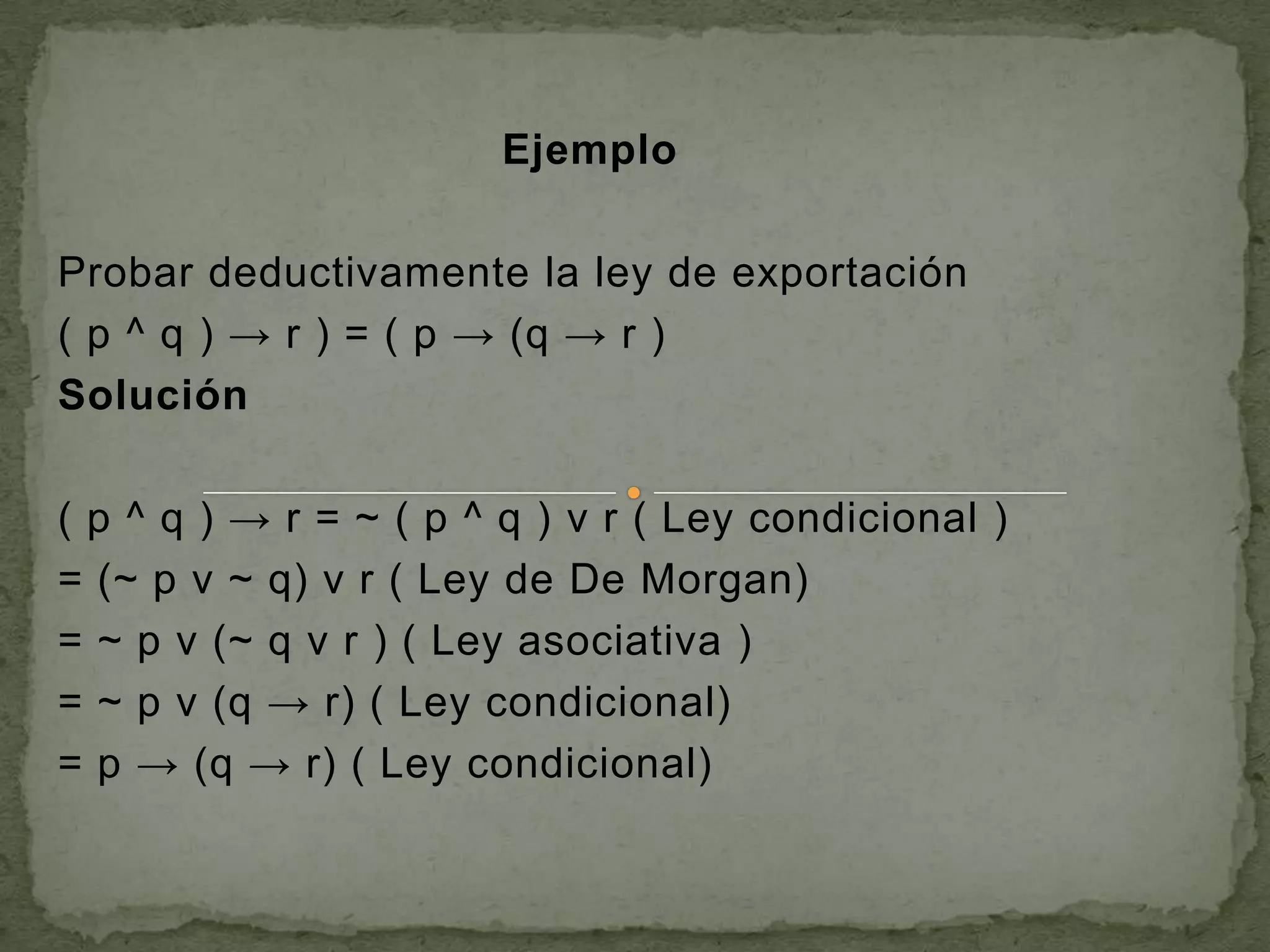 Ejemplo

Probar deductivamente la ley de exportación
( p ^ q ) → r ) = ( p → (q → r )
Solución

( p ^ q ) → r = ~ ( p ^ q ) v r ( Ley condicional )
= (~ p v ~ q) v r ( Ley de De Morgan)
= ~ p v (~ q v r ) ( Ley asociativa )
= ~ p v (q → r) ( Ley condicional)
= p → (q → r) ( Ley condicional)
 