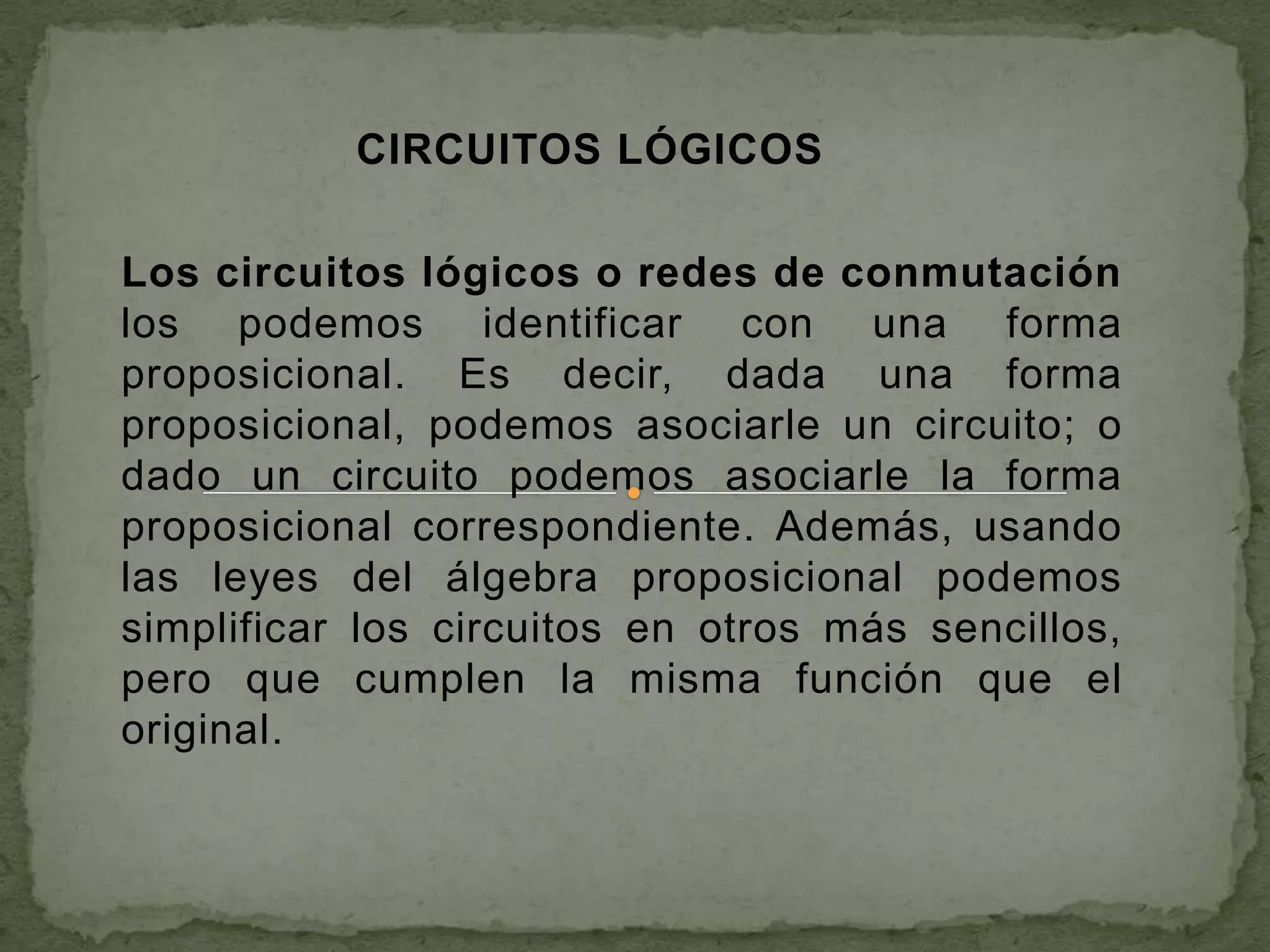 CIRCUITOS LÓGICOS

Los circuitos lógicos o redes de conmutación
los podemos identificar con una forma
proposicional. Es decir, dada una forma
proposicional, podemos asociarle un circuito; o
dado un circuito podemos asociarle la forma
proposicional correspondiente. Además, usando
las leyes del álgebra proposicional podemos
simplificar los circuitos en otros más sencillos,
pero que cumplen la misma función que el
original.
 