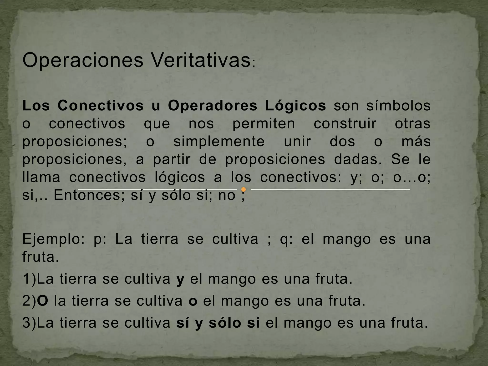 Operaciones Veritativas :

Los Conectivos u Operadores Lógicos son símbolos
o conectivos que nos permiten construir otras
proposiciones; o simplemente unir dos o más
proposiciones, a partir de proposiciones dadas. Se le
llama conectivos lógicos a los conectivos: y; o; o…o;
si,.. Entonces; sí y sólo si; no ;

Ejemplo: p: La tierra se cultiva ; q: el mango es una
fruta.
1)La tierra se cultiva y el mango es una fruta.
2)O la tierra se cultiva o el mango es una fruta.
3)La tierra se cultiva sí y sólo si el mango es una fruta.
 