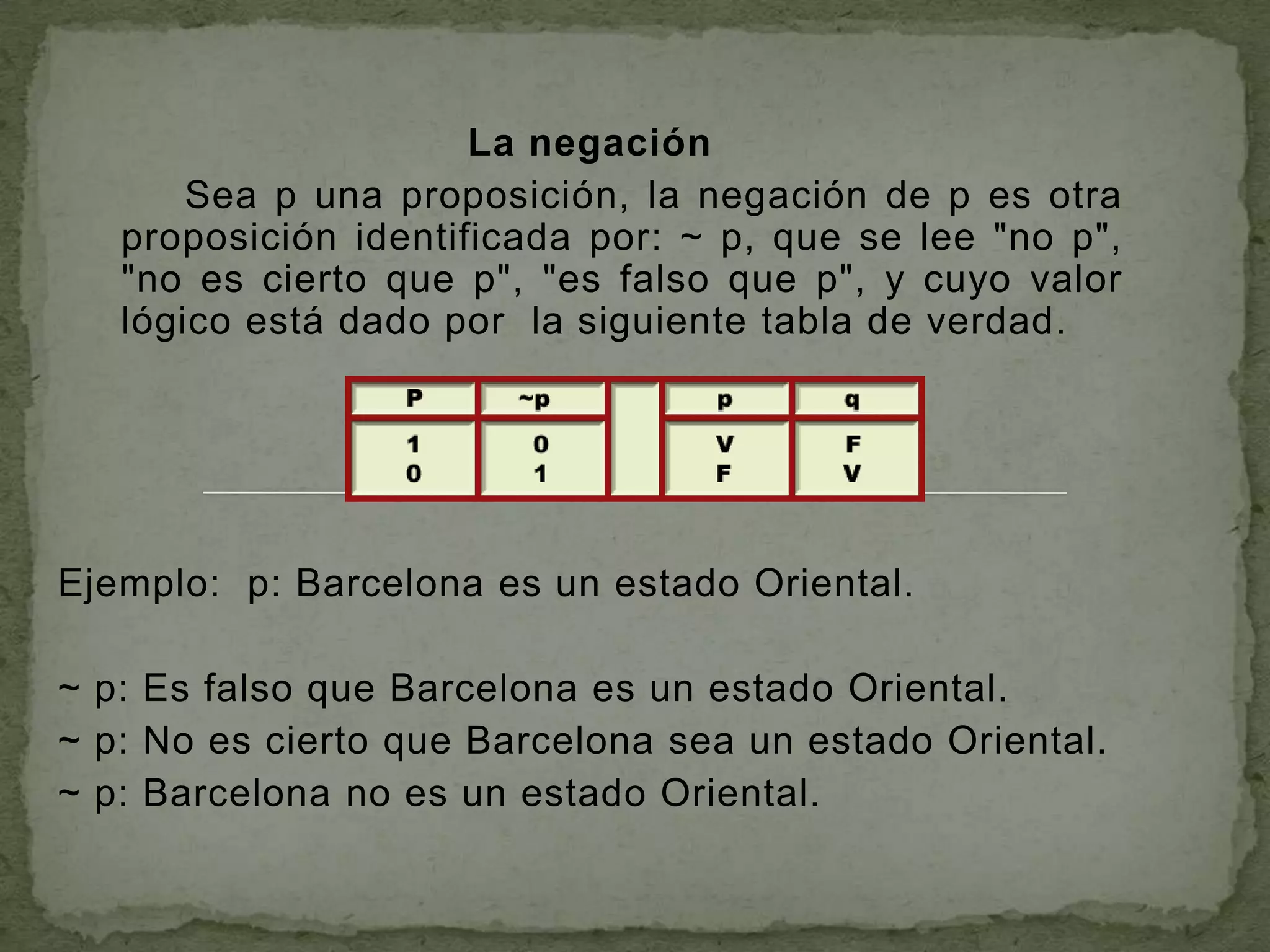 La negación
       Sea p una proposición, la negación de p es otra
   proposición identificada por: ~ p, que se lee "no p",
   "no es cierto que p", "es falso que p", y cuyo valor
   lógico está dado por la siguiente tabla de verdad.




Ejemplo: p: Barcelona es un estado Oriental.

~ p: Es falso que Barcelona es un estado Oriental.
~ p: No es cierto que Barcelona sea un estado Oriental.
~ p: Barcelona no es un estado Oriental.
 