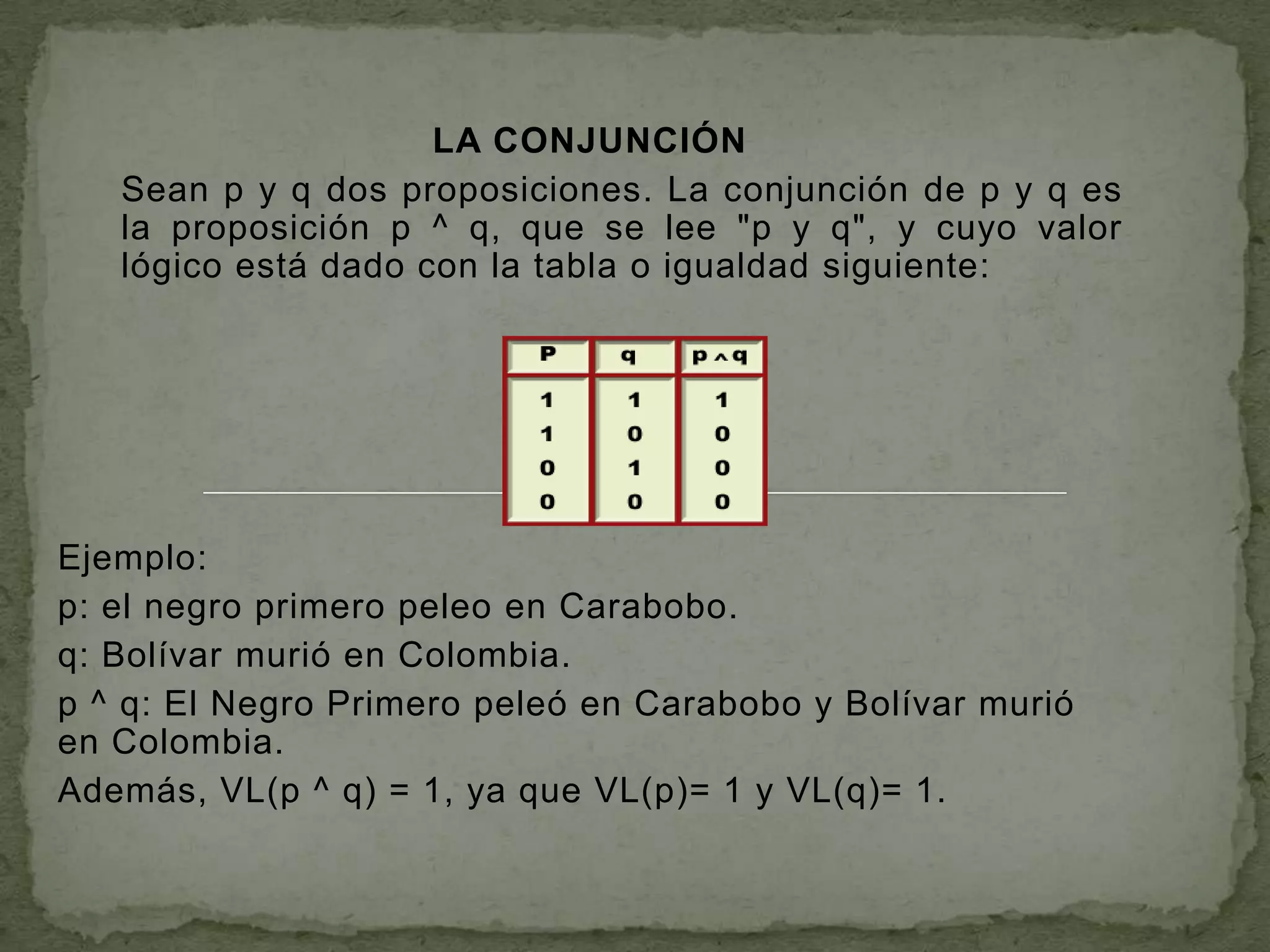 LA CONJUNCIÓN
   Sean p y q dos proposiciones. La conjunción de p y q es
   la proposición p ^ q, que se lee "p y q", y cuyo valor
   lógico está dado con la tabla o igualdad siguiente:




Ejemplo:
p: el negro primero peleo en Carabobo.
q: Bolívar murió en Colombia.
p ^ q: El Negro Primero peleó en Carabobo y Bolívar murió
en Colombia.
Además, VL(p ^ q) = 1, ya que VL(p)= 1 y VL(q)= 1.
 