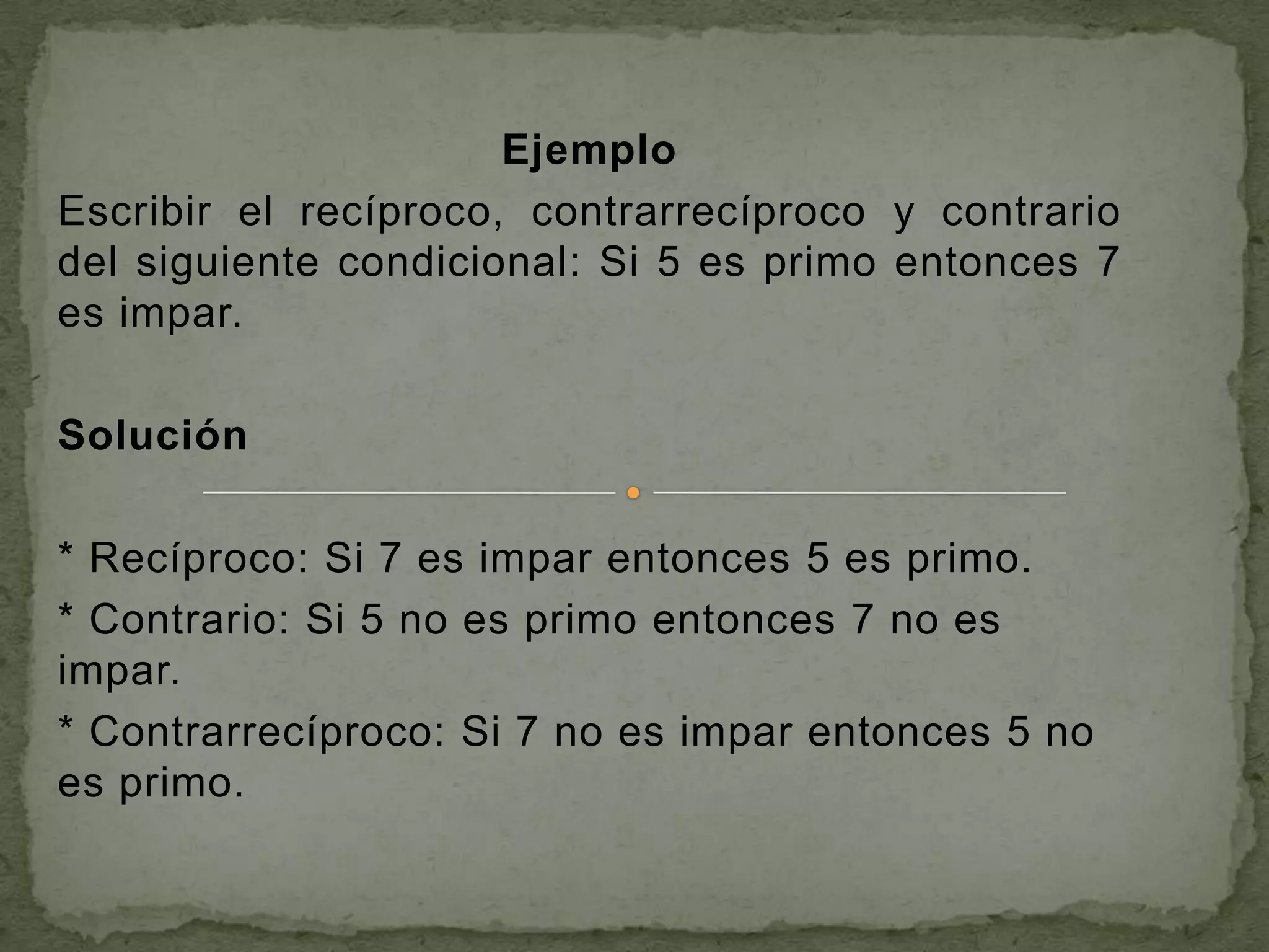 Ejemplo
Escribir el recíproco, contrarrecíproco y contrario
del siguiente condicional: Si 5 es primo entonces 7
es impar.

Solución

* Recíproco: Si 7 es impar entonces 5 es primo.
* Contrario: Si 5 no es primo entonces 7 no es
impar.
* Contrarrecíproco: Si 7 no es impar entonces 5 no
es primo.
 