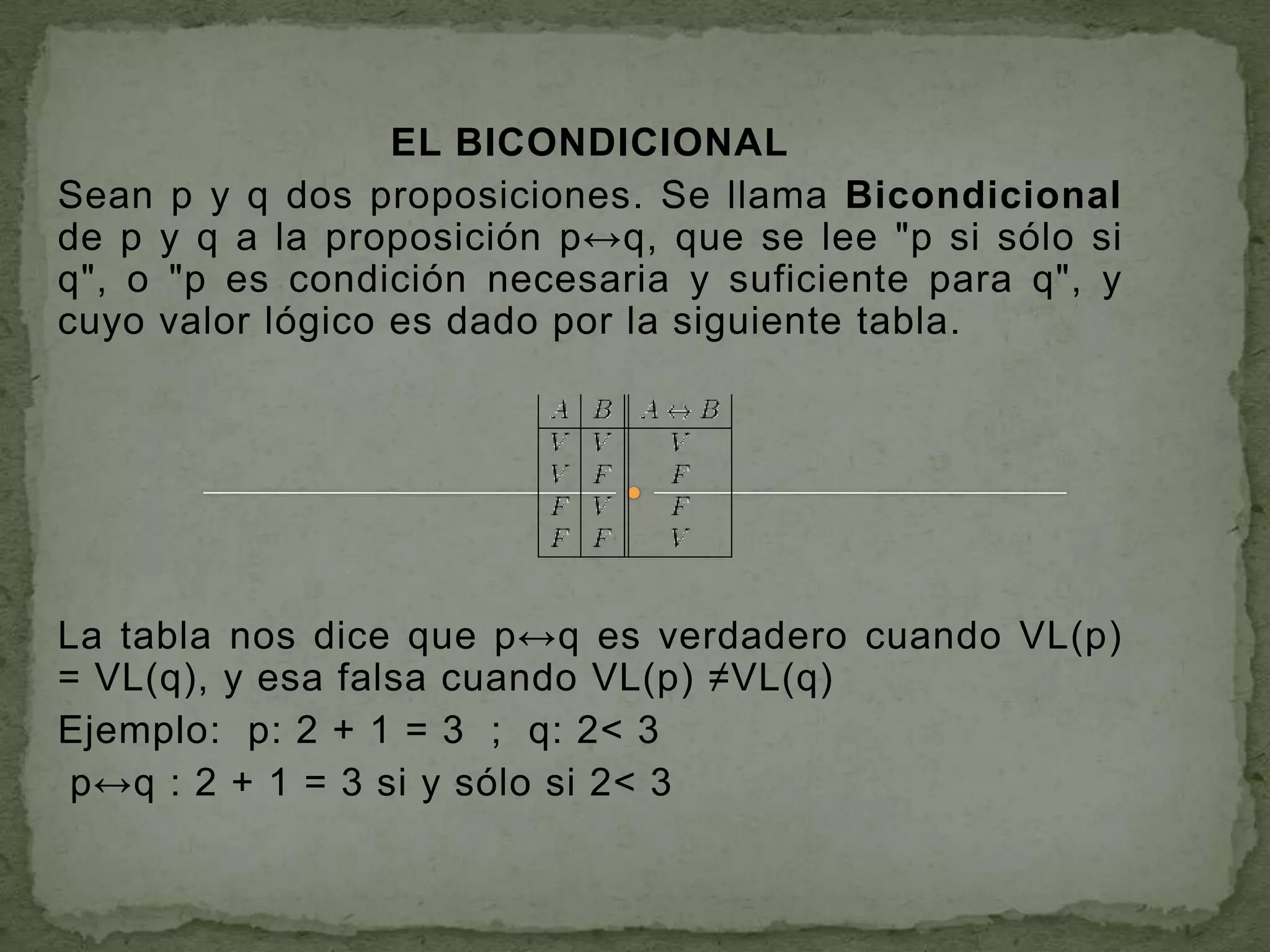 EL BICONDICIONAL
Sean p y q dos proposiciones. Se llama Bicondicional
de p y q a la proposición p↔q, que se lee "p si sólo si
q", o "p es condición necesaria y suficiente para q", y
cuyo valor lógico es dado por la siguiente tabla.




La tabla nos dice que p↔q es verdadero cuando VL(p)
= VL(q), y esa falsa cuando VL(p) ≠VL(q)
Ejemplo: p: 2 + 1 = 3 ; q: 2< 3
 p↔q : 2 + 1 = 3 si y sólo si 2< 3
 