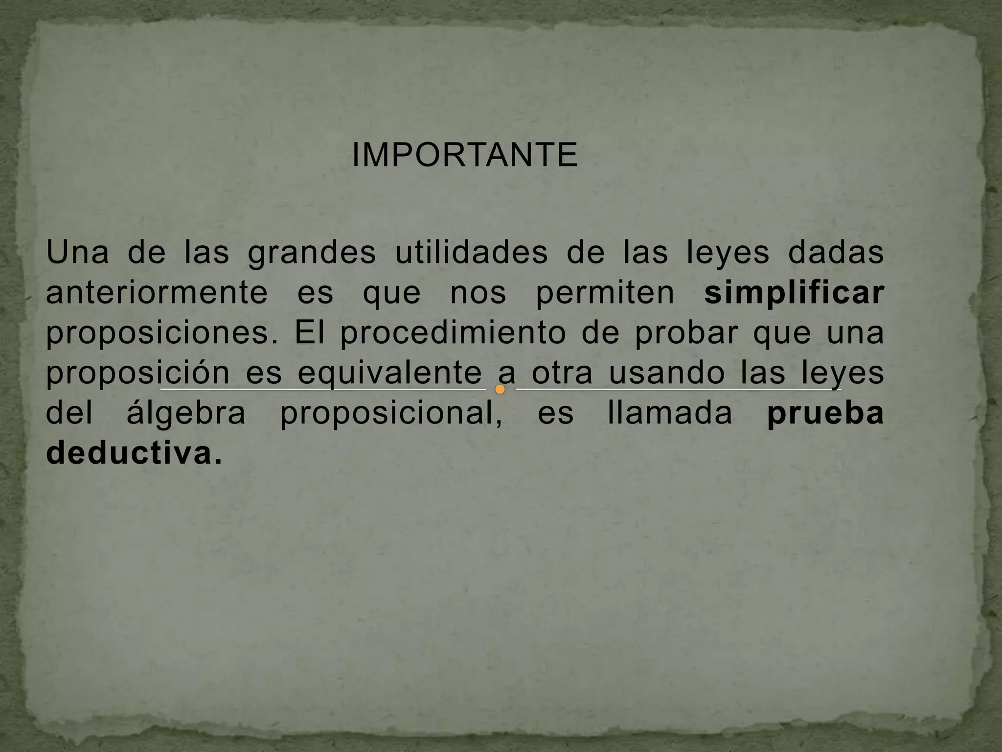 IMPORTANTE

Una de las grandes utilidades de las leyes dadas
anteriormente es que nos permiten simplificar
proposiciones. El procedimiento de probar que una
proposición es equivalente a otra usando las leyes
del álgebra proposicional, es llamada prueba
deductiva.
 