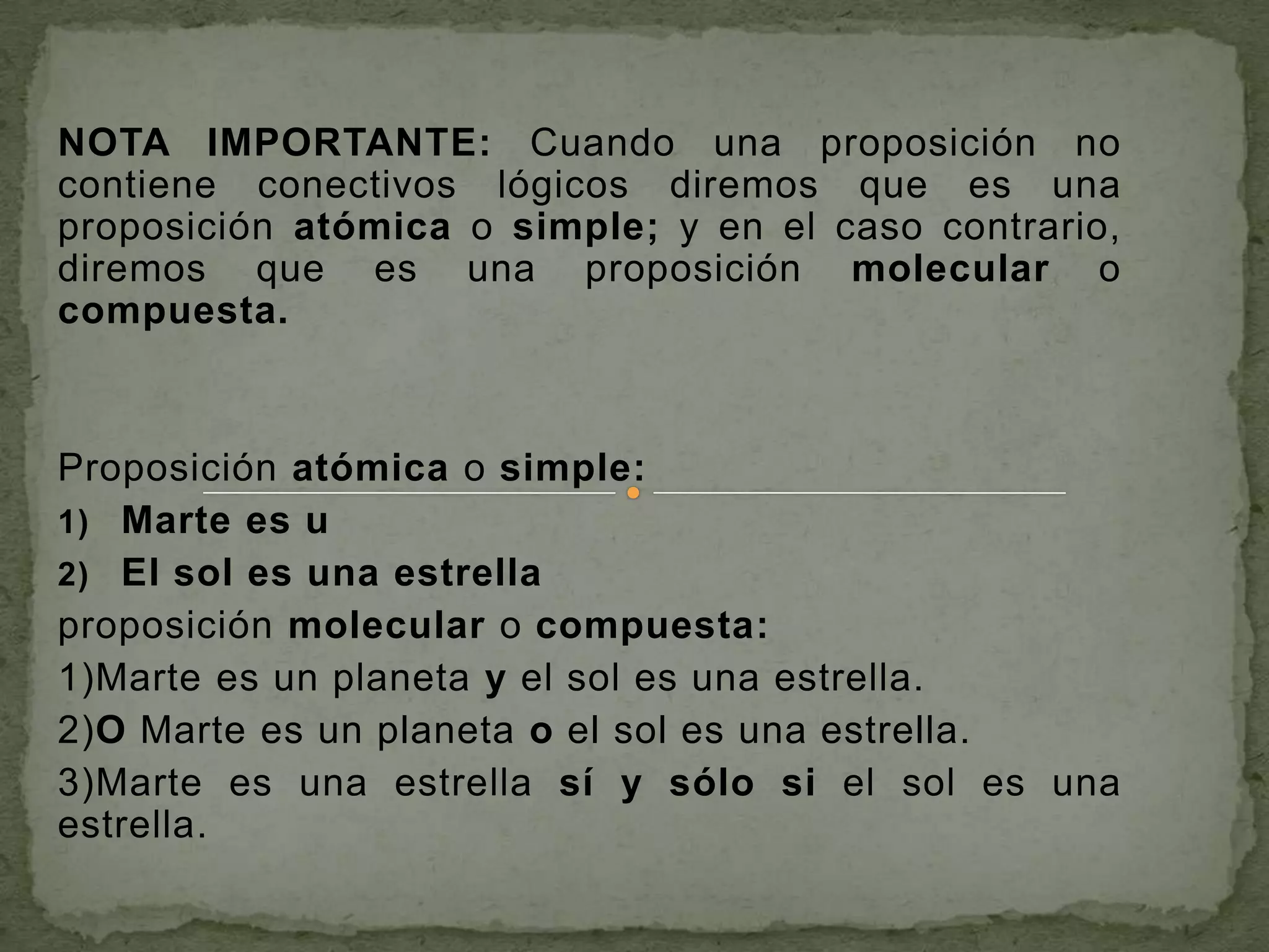 NOTA IMPORTANTE: Cuando una proposición no
contiene conectivos lógicos diremos que es una
proposición atómica o simple; y en el caso contrario,
diremos que es una proposición molecular o
compuesta.



Proposición atómica o simple:
1) Marte es u
2) El sol es una estrella
proposición molecular o compuesta:
1)Marte es un planeta y el sol es una estrella.
2)O Marte es un planeta o el sol es una estrella.
3)Marte es una estrella sí y sólo si el sol es una
estrella.
 