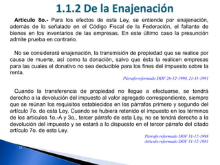 12
Artículo 8o.- Para los efectos de esta Ley, se entiende por enajenación,
además de lo señalado en el Código Fiscal de la Federación, el faltante de
bienes en los inventarios de las empresas. En este último caso la presunción
admite prueba en contrario.
No se considerará enajenación, la transmisión de propiedad que se realice por
causa de muerte, así como la donación, salvo que ésta la realicen empresas
para las cuales el donativo no sea deducible para los fines del impuesto sobre la
renta.
Párrafo reformado DOF 26-12-1990, 21-11-1991
Cuando la transferencia de propiedad no llegue a efectuarse, se tendrá
derecho a la devolución del impuesto al valor agregado correspondiente, siempre
que se reúnan los requisitos establecidos en los párrafos primero y segundo del
artículo 7o. de esta Ley. Cuando se hubiera retenido el impuesto en los términos
de los artículos 1o.-A y 3o., tercer párrafo de esta Ley, no se tendrá derecho a la
devolución del impuesto y se estará a lo dispuesto en el tercer párrafo del citado
artículo 7o. de esta Ley.
Párrafo reformado DOF 31-12-1998
Artículo reformado DOF 31-12-1981
1.1.2 De la Enajenación
 