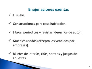 16
 El suelo.
 Construcciones para casa habitación.
 Libros, periódicos y revistas, derechos de autor.
 Muebles usados (excepto los vendidos por
empresas).
 Billetes de loterías, rifas, sorteos y juegos de
apuestas.
Enajenaciones exentas
 
