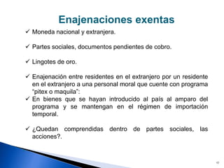 17
 Moneda nacional y extranjera.
 Partes sociales, documentos pendientes de cobro.
 Lingotes de oro.
 Enajenación entre residentes en el extranjero por un residente
en el extranjero a una personal moral que cuente con programa
“pitex o maquila”:
 En bienes que se hayan introducido al país al amparo del
programa y se mantengan en el régimen de importación
temporal.
 ¿Quedan comprendidas dentro de partes sociales, las
acciones?.
»
Enajenaciones exentas
 
