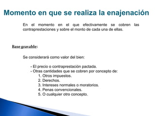 Momento en que se realiza la enajenación
En el momento en el que efectivamente se cobren las
contraprestaciones y sobre el monto de cada una de ellas.
Se considerará como valor del bien:
- El precio o contraprestación pactada.
- Otras cantidades que se cobren por concepto de:
1. Otros impuestos.
2. Derechos.
3. Intereses normales o moratorios.
4. Penas convencionales.
5. O cualquier otro concepto.
Base gravable:
 