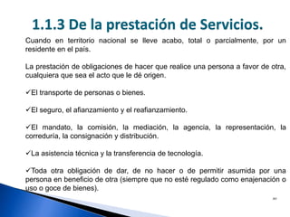 20
Prestación de servicios independientes
Cuando en territorio nacional se lleve acabo, total o parcialmente, por un
residente en el país.
La prestación de obligaciones de hacer que realice una persona a favor de otra,
cualquiera que sea el acto que le dé origen.
El transporte de personas o bienes.
El seguro, el afianzamiento y el reafianzamiento.
El mandato, la comisión, la mediación, la agencia, la representación, la
correduría, la consignación y distribución.
La asistencia técnica y la transferencia de tecnología.
Toda otra obligación de dar, de no hacer o de permitir asumida por una
persona en beneficio de otra (siempre que no esté regulado como enajenación o
uso o goce de bienes).
1.1.3 De la prestación de Servicios.
 