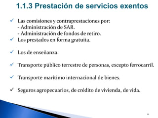 22
 Las comisiones y contraprestaciones por:
- Administración de SAR.
- Administración de fondos de retiro.
 Los prestados en forma gratuita.
 Los de enseñanza.
 Transporte público terrestre de personas, excepto ferrocarril.
 Transporte marítimo internacional de bienes.
 Seguros agropecuarios, de crédito de vivienda, de vida.
1.1.3 Prestación de servicios exentos
 