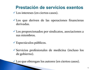 23
 Los intereses (en ciertos casos).
 Los que deriven de las operaciones financieras
derivadas.
 Los proporcionados por sindicatos, asociaciones a
sus miembros.
 Espectáculos públicos.
 Servicios profesionales de medicina (incluso los
de gobierno).
 Los que obtengan los autores (en ciertos casos).
Prestación de servicios exentos
 
