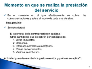 25
Momento en que se realiza la prestación
del servicio
 En el momento en el que efectivamente se cobren las
contraprestaciones y sobre el monto de cada una de ellas.
 Se considerará:
- El valor total de la contraprestación pactada.
- Otras cantidades que se cobren por concepto de:
1. Otros impuestos.
2. Derechos.
3. Intereses normales o moratorios.
4. Penas convencionales.
5. Viáticos, reembolsos.
Actividad gravada-reembolsos gastos exentos ¿qué tasa se aplica?.
Base gravable:
»
 