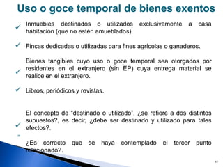 27
Uso o goce temporal de bienes exentos
Inmuebles destinados o utilizados exclusivamente a casa
habitación (que no estén amueblados).
Fincas dedicadas o utilizadas para fines agrícolas o ganaderos.
Bienes tangibles cuyo uso o goce temporal sea otorgados por
residentes en el extranjero (sin EP) cuya entrega material se
realice en el extranjero.
Libros, periódicos y revistas.
El concepto de “destinado o utilizado”, ¿se refiere a dos distintos
supuestos?, es decir, ¿debe ser destinado y utilizado para tales
efectos?.
¿Es correcto que se haya contemplado el tercer punto
relacionado?.





»
 