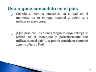 28
Uso o goce concedido en el país
Cuando el bien se encuentra en el país en el
momento de su entrega material a quien va a
realizar su uso o goce.
¿Qué pasa con los bienes tangibles cuya entrega se
realiza en el extranjero y posteriormente son
utilizados en el país?, ¿se podría considerar como un
acto no afecto a IVA?.

»
 