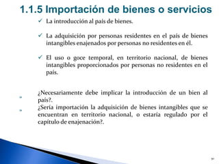 30
1.1.5 Importación de bienes o servicios
 La introducción al país de bienes.
 La adquisición por personas residentes en el país de bienes
intangibles enajenados por personas no residentes en él.
 El uso o goce temporal, en territorio nacional, de bienes
intangibles proporcionados por personas no residentes en el
país.
¿Necesariamente debe implicar la introducción de un bien al
país?.
¿Sería importación la adquisición de bienes intangibles que se
encuentran en territorio nacional, o estaría regulado por el
capítulo de enajenación?.
»
»
 