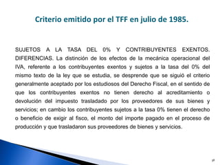 38
Diferencia entre tasa del 0% y exentos
Criterio emitido por el TFF en julio de 1985.
SUJETOS A LA TASA DEL 0% Y CONTRIBUYENTES EXENTOS.
DIFERENCIAS. La distinción de los efectos de la mecánica operacional del
IVA, referente a los contribuyentes exentos y sujetos a la tasa del 0% del
mismo texto de la ley que se estudia, se desprende que se siguió el criterio
generalmente aceptado por los estudiosos del Derecho Fiscal, en el sentido de
que los contribuyentes exentos no tienen derecho al acreditamiento o
devolución del impuesto trasladado por los proveedores de sus bienes y
servicios; en cambio los contribuyentes sujetos a la tasa 0% tienen el derecho
o beneficio de exigir al fisco, el monto del importe pagado en el proceso de
producción y que trasladaron sus proveedores de bienes y servicios.
 