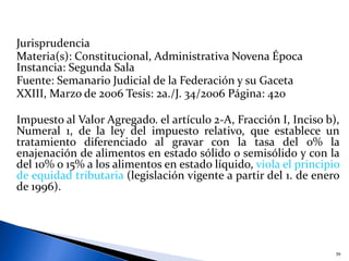 Jurisprudencia
Materia(s): Constitucional, Administrativa Novena Época
Instancia: Segunda Sala
Fuente: Semanario Judicial de la Federación y su Gaceta
XXIII, Marzo de 2006 Tesis: 2a./J. 34/2006 Página: 420
Impuesto al Valor Agregado. el artículo 2-A, Fracción I, Inciso b),
Numeral 1, de la ley del impuesto relativo, que establece un
tratamiento diferenciado al gravar con la tasa del 0% la
enajenación de alimentos en estado sólido o semisólido y con la
del 10% o 15% a los alimentos en estado líquido, viola el principio
de equidad tributaria (legislación vigente a partir del 1. de enero
de 1996).
39
 
