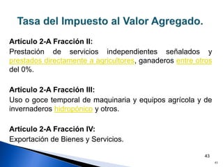 43
Artículo 2-A Fracción II:
Prestación de servicios independientes señalados y
prestados directamente a agricultores, ganaderos entre otros
del 0%.
Artículo 2-A Fracción III:
Uso o goce temporal de maquinaria y equipos agrícola y de
invernaderos hidropónico y otros.
Artículo 2-A Fracción IV:
Exportación de Bienes y Servicios.
43
 