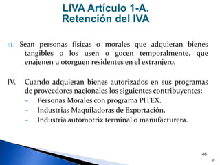 46
III. Sean personas físicas o morales que adquieran bienes
tangibles o los usen o gocen temporalmente, que
enajenen u otorguen residentes en el extranjero.
IV. Cuando adquieran bienes autorizados en sus programas
de proveedores nacionales los siguientes contribuyentes:
– Personas Morales con programa PITEX.
– Industrias Maquiladoras de Exportación.
– Industria automotriz terminal o manufacturera.
LIVA Artículo 1-A.
Retención del IVA
46
 