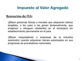 47
Impuesto al Valor Agregado
Retención de IVA:
Sean personas físicas o morales que adquieran bienes
tangibles, o los usen o los gocen temporalmente, que
enajenen u otorguen residentes en el extranjero sin
establecimiento permanente en el país.
Sean maquiladoras o empresas de la industria
automotriz cuando adquieran bienes autorizados en sus
programas de proveedores nacionales.
 