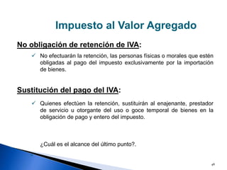 48
Impuesto al Valor Agregado
No obligación de retención de IVA:
Sustitución del pago del IVA:


No efectuarán la retención, las personas físicas o morales que estén
obligadas al pago del impuesto exclusivamente por la importación
de bienes.
Quienes efectúen la retención, sustituirán al enajenante, prestador
de servicio u otorgante del uso o goce temporal de bienes en la
obligación de pago y entero del impuesto.
¿Cuál es el alcance del último punto?.
»
 