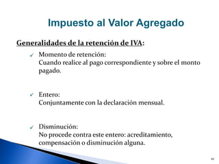 49
Impuesto al Valor Agregado
Generalidades de la retención de IVA:



Momento de retención:
Cuando realice al pago correspondiente y sobre el monto
pagado.
Entero:
Conjuntamente con la declaración mensual.
Disminución:
No procede contra este entero: acreditamiento,
compensación o disminución alguna.
 