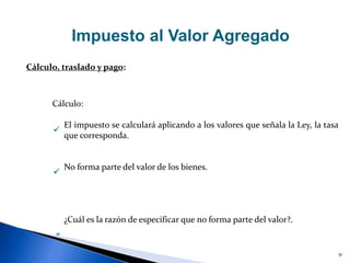 51
Impuesto al Valor Agregado
Cálculo, traslado y pago:
El impuesto se calculará aplicando a los valores que señala la Ley, la tasa
que corresponda.
No forma parte del valor de los bienes.
¿Cuál es la razón de especificar que no forma parte del valor?.


Cálculo:
»
 