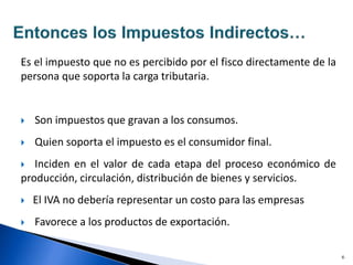 Es el impuesto que no es percibido por el fisco directamente de la
persona que soporta la carga tributaria.
 Son impuestos que gravan a los consumos.
 Quien soporta el impuesto es el consumidor final.
 Inciden en el valor de cada etapa del proceso económico de
producción, circulación, distribución de bienes y servicios.
 El IVA no debería representar un costo para las empresas
 Favorece a los productos de exportación.
6
 