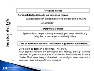 SujetosdelIVA
Personas físicas
Personas Morales
Art.1
Que en territorio nacional realicen las siguientes actividades:
Definición de territorio nacional. Art. 8 CFF.
Para efectos fiscales se entenderá por México, país y territorio
nacional, lo que conforme a la Constitución Política de los Estados
Unidos Mexicanos integra el territorio nacional y la zona económica
exclusiva situada fuera del mar territorial .
Personalidad jurídica de las personas físicas
La adquieren con el nacimiento y lo pierden con la muerte
Art. 22 CCDF
Agrupamiento de personas que constituyen seres colectivos y
la ley les reconoce personalidad jurídica
 
