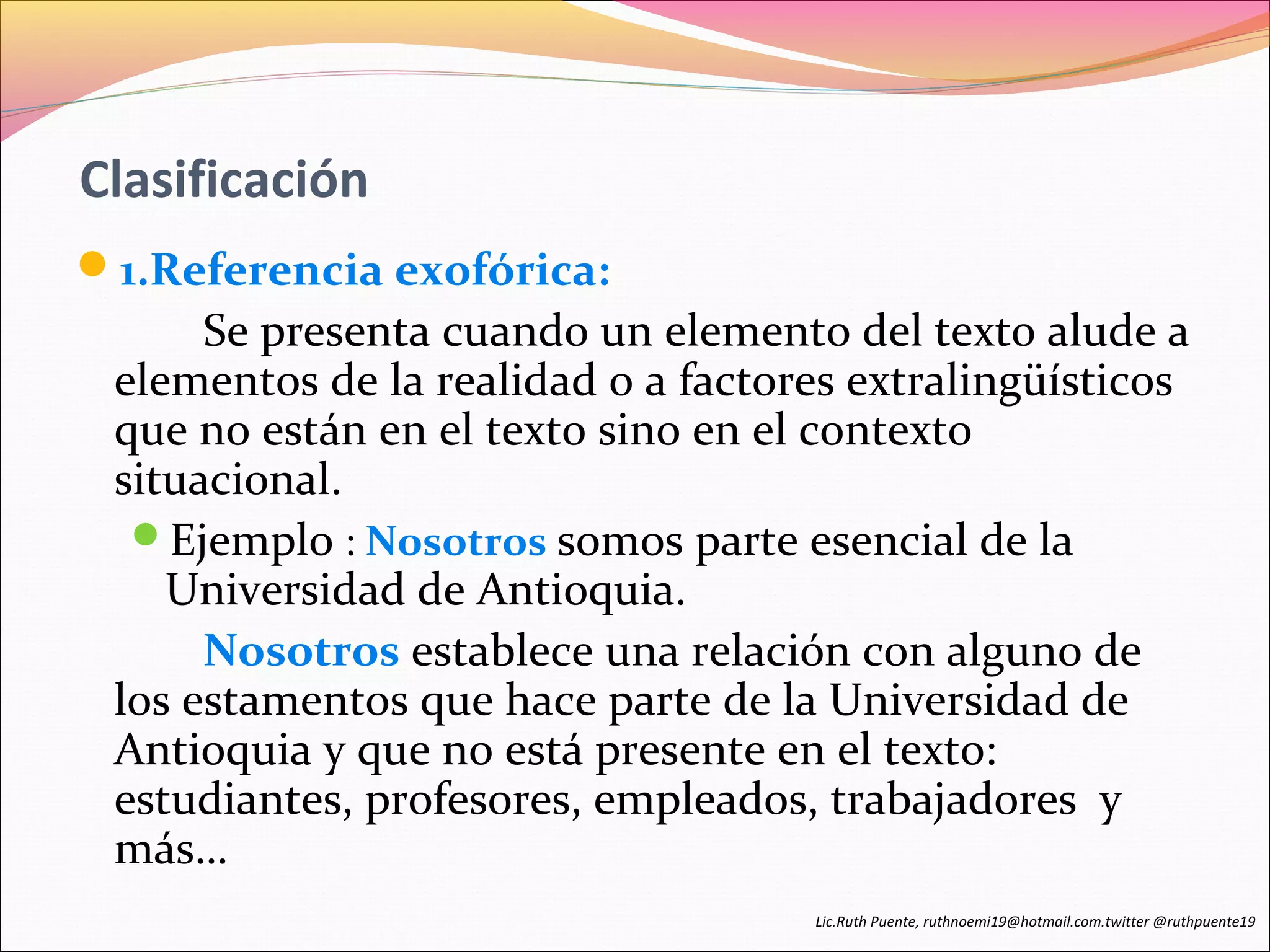 Clasificación 
1.Referencia exofórica: 
Se presenta cuando un elemento del texto alude a 
elementos de la realidad o a factores extralingüísticos 
que no están en el texto sino en el contexto 
situacional. 
Ejemplo : Nosotros somos parte esencial de la 
Universidad de Antioquia. 
Nosotros establece una relación con alguno de 
los estamentos que hace parte de la Universidad de 
Antioquia y que no está presente en el texto: 
estudiantes, profesores, empleados, trabajadores y 
más… 
Lic.Ruth Puente, ruthnoemi19@hotmail.com.twitter @ruthpuente19 
 