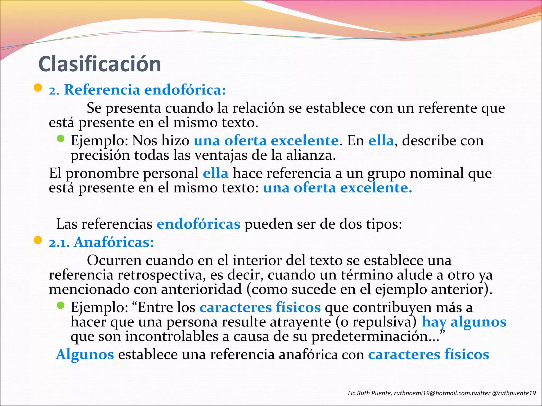 Clasificación 
2. Referencia endofórica: 
Se presenta cuando la relación se establece con un referente que 
está presente en el mismo texto. 
Ejemplo: Nos hizo una oferta excelente. En ella, describe con 
precisión todas las ventajas de la alianza. 
El pronombre personal ella hace referencia a un grupo nominal que 
está presente en el mismo texto: una oferta excelente. 
Las referencias endofóricas pueden ser de dos tipos: 
2.1. Anafóricas: 
Ocurren cuando en el interior del texto se establece una 
referencia retrospectiva, es decir, cuando un término alude a otro ya 
mencionado con anterioridad (como sucede en el ejemplo anterior). 
Ejemplo: “Entre los caracteres físicos que contribuyen más a 
hacer que una persona resulte atrayente (o repulsiva) hay algunos 
que son incontrolables a causa de su predeterminación...” 
Algunos establece una referencia anafórica con caracteres físicos 
Lic.Ruth Puente, ruthnoemi19@hotmail.com.twitter @ruthpuente19 
 