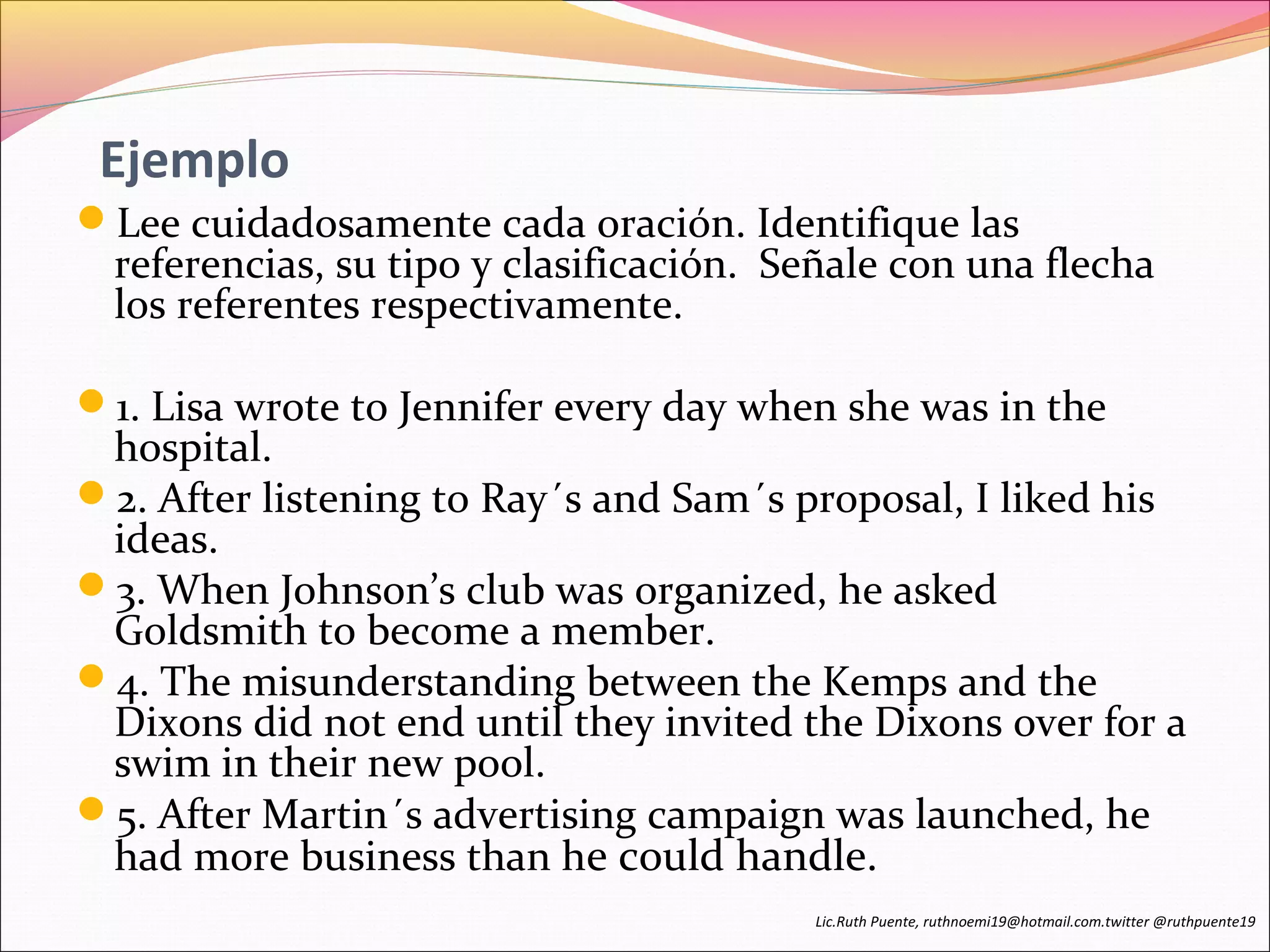 Ejemplo 
Lee cuidadosamente cada oración. Identifique las 
referencias, su tipo y clasificación. Señale con una flecha 
los referentes respectivamente. 
1. Lisa wrote to Jennifer every day when she was in the 
hospital. 
2. After listening to Ray´s and Sam´s proposal, I liked his 
ideas. 
3. When Johnson’s club was organized, he asked 
Goldsmith to become a member. 
4. The misunderstanding between the Kemps and the 
Dixons did not end until they invited the Dixons over for a 
swim in their new pool. 
5. After Martin´s advertising campaign was launched, he 
had more business than he could handle. 
Lic.Ruth Puente, ruthnoemi19@hotmail.com.twitter @ruthpuente19 
 