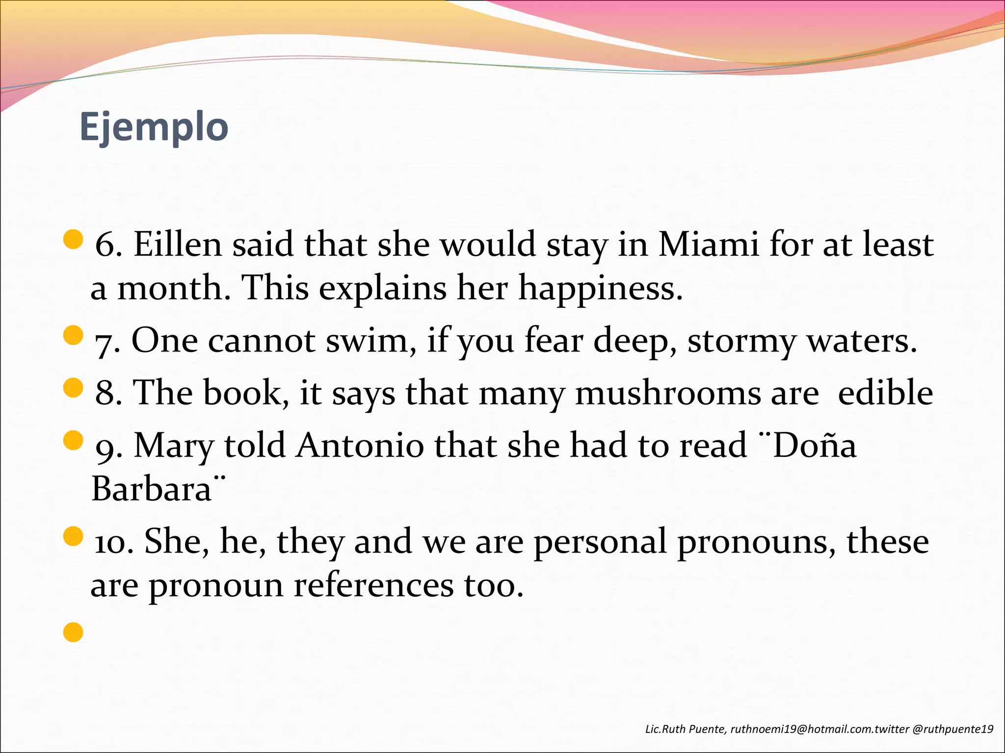 Ejemplo 
6. Eillen said that she would stay in Miami for at least 
a month. This explains her happiness. 
7. One cannot swim, if you fear deep, stormy waters. 
8. The book, it says that many mushrooms are edible 
9. Mary told Antonio that she had to read ¨Doña 
Barbara¨ 
10. She, he, they and we are personal pronouns, these 
are pronoun references too. 
 
Lic.Ruth Puente, ruthnoemi19@hotmail.com.twitter @ruthpuente19 
 