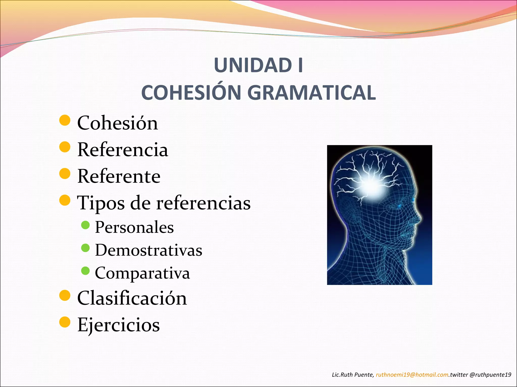UNIDAD I 
COHESIÓN GRAMATICAL 
Cohesión 
Referencia 
Referente 
Tipos de referencias 
Personales 
Demostrativas 
Comparativa 
Clasificación 
Ejercicios 
Lic.Ruth Puente, ruthnoemi19@hotmail.com.twitter @ruthpuente19 
 