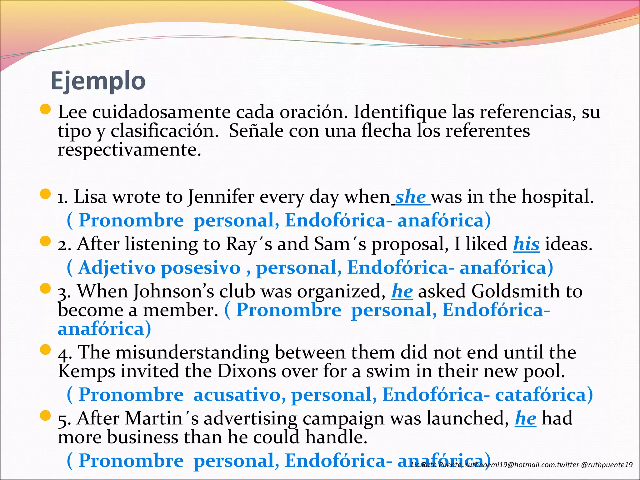 Ejemplo 
Lee cuidadosamente cada oración. Identifique las referencias, su 
tipo y clasificación. Señale con una flecha los referentes 
respectivamente. 
1. Lisa wrote to Jennifer every day when she was in the hospital. 
( Pronombre personal, Endofórica- anafórica) 
2. After listening to Ray´s and Sam´s proposal, I liked his ideas. 
( Adjetivo posesivo , personal, Endofórica- anafórica) 
3. When Johnson’s club was organized, he asked Goldsmith to 
become a member. ( Pronombre personal, Endofórica-anafórica) 
4. The misunderstanding between them did not end until the 
Kemps invited the Dixons over for a swim in their new pool. 
( Pronombre acusativo, personal, Endofórica- catafórica) 
5. After Martin´s advertising campaign was launched, he had 
more business than he could handle. 
( Pronombre personal, Endofórica- anafórica) Lic.Ruth Puente, ruthnoemi19@hotmail.com.twitter @ruthpuente19 
 