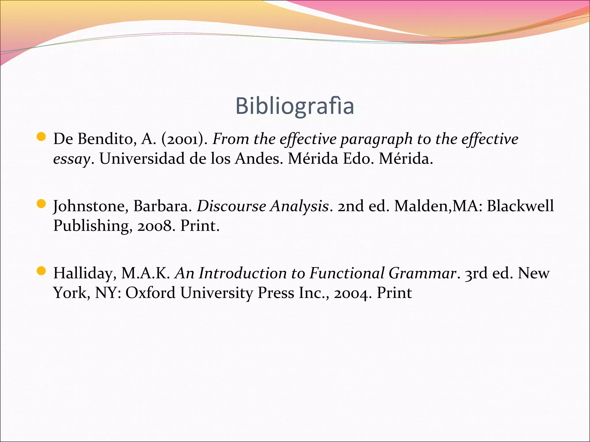 Bibliografìa 
De Bendito, A. (2001). From the effective paragraph to the effective 
essay. Universidad de los Andes. Mérida Edo. Mérida. 
Johnstone, Barbara. Discourse Analysis. 2nd ed. Malden,MA: Blackwell 
Publishing, 2008. Print. 
Halliday, M.A.K. An Introduction to Functional Grammar. 3rd ed. New 
York, NY: Oxford University Press Inc., 2004. Print 
