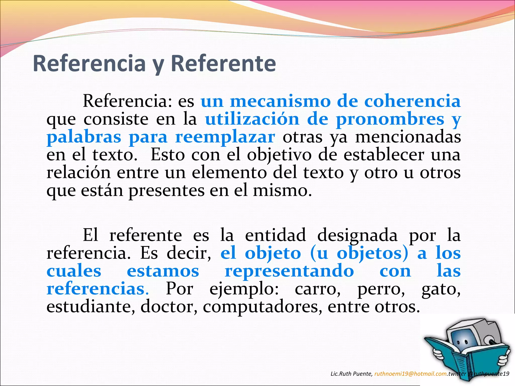 Referencia y Referente 
Referencia: es un mecanismo de coherencia 
que consiste en la utilización de pronombres y 
palabras para reemplazar otras ya mencionadas 
en el texto. Esto con el objetivo de establecer una 
relación entre un elemento del texto y otro u otros 
que están presentes en el mismo. 
El referente es la entidad designada por la 
referencia. Es decir, el objeto (u objetos) a los 
cuales estamos representando con las 
referencias. Por ejemplo: carro, perro, gato, 
estudiante, doctor, computadores, entre otros. 
Lic.Ruth Puente, ruthnoemi19@hotmail.com.twitter @ruthpuente19 
 