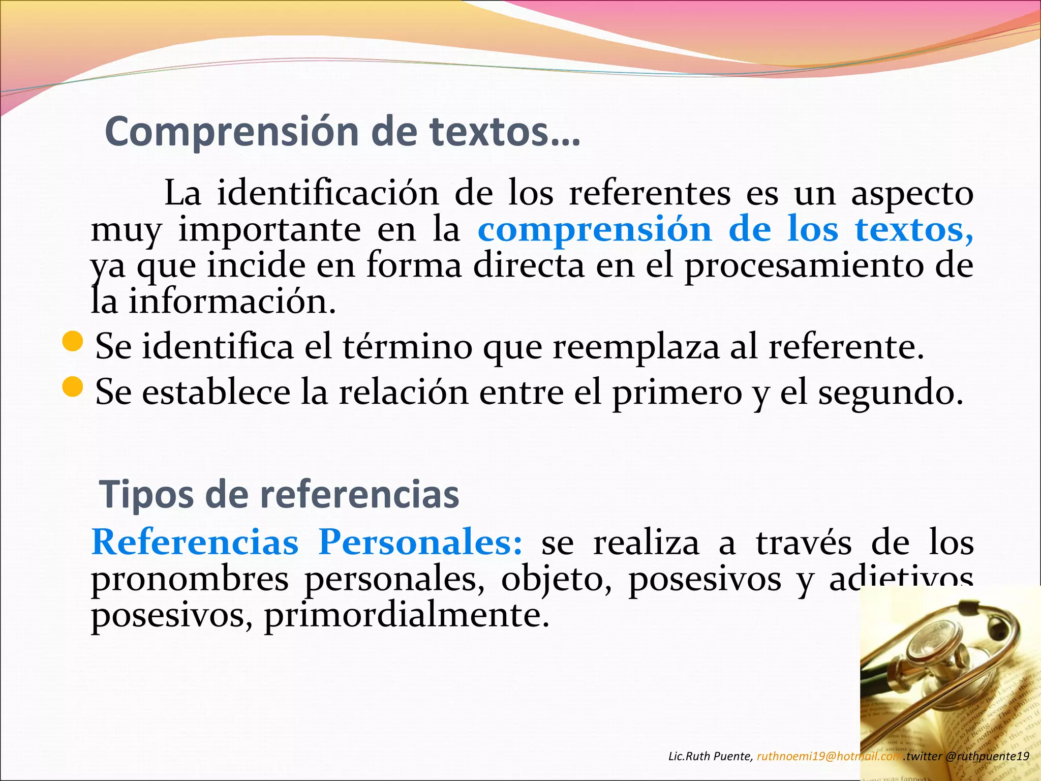 Comprensión de textos… 
La identificación de los referentes es un aspecto 
muy importante en la comprensión de los textos, 
ya que incide en forma directa en el procesamiento de 
la información. 
Se identifica el término que reemplaza al referente. 
Se establece la relación entre el primero y el segundo. 
Tipos de referencias 
Referencias Personales: se realiza a través de los 
pronombres personales, objeto, posesivos y adjetivos 
posesivos, primordialmente. 
Lic.Ruth Puente, ruthnoemi19@hotmail.com.twitter @ruthpuente19 
 