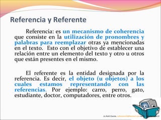 Referencia y Referente 
Referencia: es un mecanismo de coherencia 
que consiste en la utilización de pronombres y 
palabras para reemplazar otras ya mencionadas 
en el texto. Esto con el objetivo de establecer una 
relación entre un elemento del texto y otro u otros 
que están presentes en el mismo. 
El referente es la entidad designada por la 
referencia. Es decir, el objeto (u objetos) a los 
cuales estamos representando con las 
referencias. Por ejemplo: carro, perro, gato, 
estudiante, doctor, computadores, entre otros. 
Lic.Ruth Puente, ruthnoemi19@hotmail.com.twitter @ruthpuente19 
 